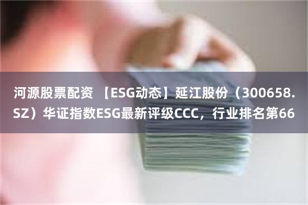 河源股票配资 【ESG动态】延江股份（300658.SZ）华证指数ESG最新评级CCC，行业排名第66