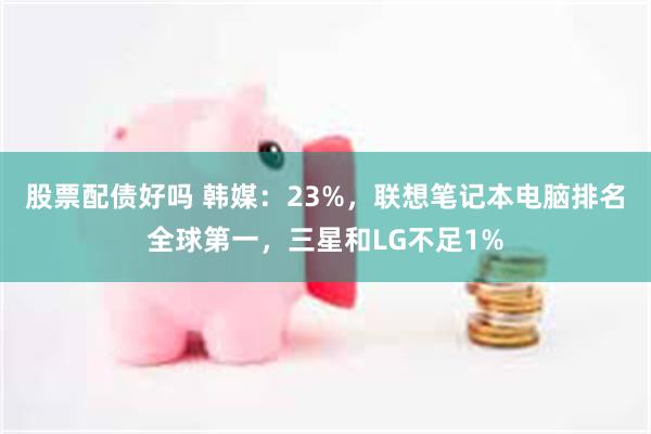 股票配债好吗 韩媒：23%，联想笔记本电脑排名全球第一，三星和LG不足1%