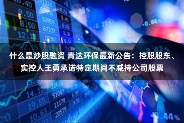 什么是炒股融资 青达环保最新公告：控股股东、实控人王勇承诺特定期间不减持公司股票