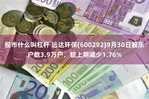 股市什么叫杠杆 远达环保(600292)9月30日股东户数3.9万户，较上期减少1.76%