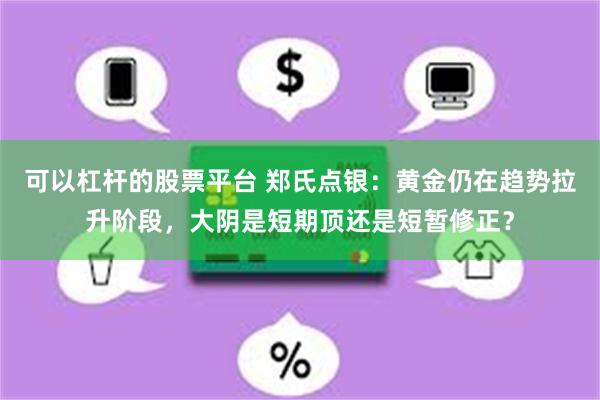 可以杠杆的股票平台 郑氏点银：黄金仍在趋势拉升阶段，大阴是短期顶还是短暂修正？