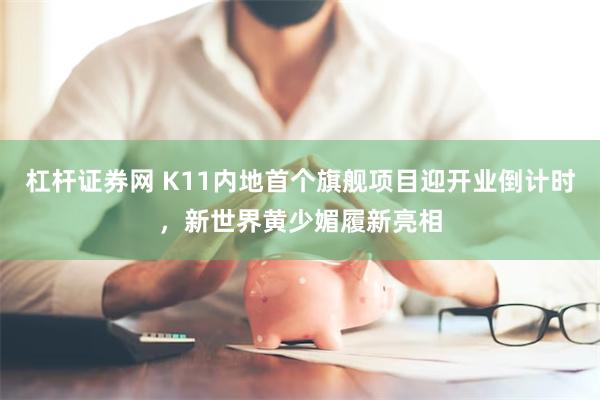 杠杆证券网 K11内地首个旗舰项目迎开业倒计时，新世界黄少媚履新亮相