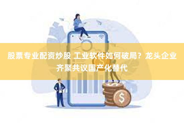 股票专业配资炒股 工业软件如何破局？龙头企业齐聚共议国产化替代