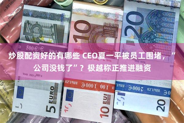 炒股配资好的有哪些 CEO夏一平被员工围堵，“公司没钱了”？极越称正推进融资