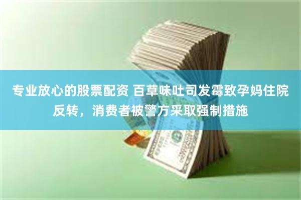 专业放心的股票配资 百草味吐司发霉致孕妈住院反转，消费者被警方采取强制措施