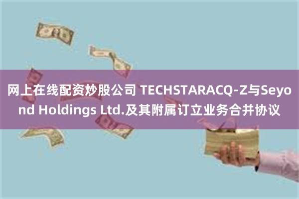 网上在线配资炒股公司 TECHSTARACQ-Z与Seyond Holdings Ltd.及其附属订立业务合并协议