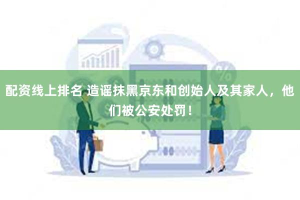 配资线上排名 造谣抹黑京东和创始人及其家人，他们被公安处罚！