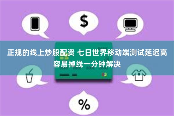 正规的线上炒股配资 七日世界移动端测试延迟高容易掉线一分钟解决