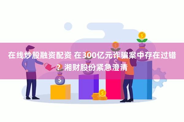 在线炒股融资配资 在300亿元诈骗案中存在过错？湘财股份紧急澄清