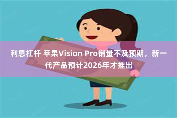 利息杠杆 苹果Vision Pro销量不及预期，新一代产品预计2026年才推出