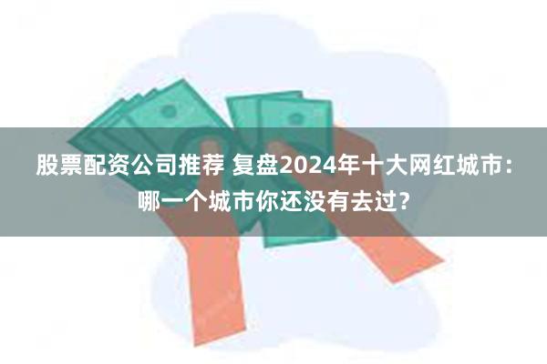 股票配资公司推荐 复盘2024年十大网红城市：哪一个城市你还没有去过？