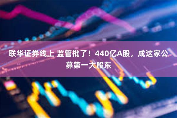 联华证券线上 监管批了！440亿A股，成这家公募第一大股东