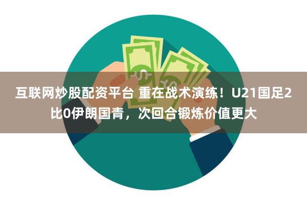 互联网炒股配资平台 重在战术演练！U21国足2比0伊朗国青，次回合锻炼价值更大