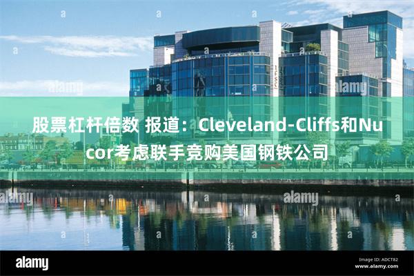 股票杠杆倍数 报道：Cleveland-Cliffs和Nucor考虑联手竞购美国钢铁公司