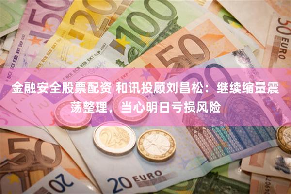 金融安全股票配资 和讯投顾刘昌松：继续缩量震荡整理，当心明日亏损风险