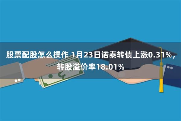 股票配股怎么操作 1月23日诺泰转债上涨0.31%，转股溢价率18.01%