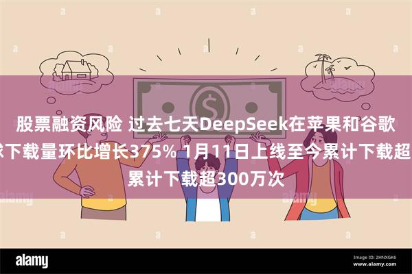 股票融资风险 过去七天DeepSeek在苹果和谷歌市场全球下载量环比增长375% 1月11日上线至今累计下载超300万次