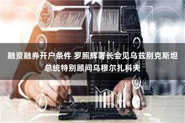 融资融券开户条件 罗照辉署长会见乌兹别克斯坦总统特别顾问乌穆尔扎科夫