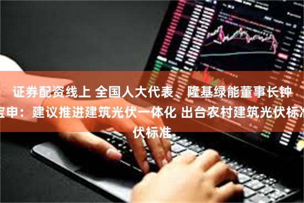 证券配资线上 全国人大代表、隆基绿能董事长钟宝申：建议推进建筑光伏一体化 出台农村建筑光伏标准