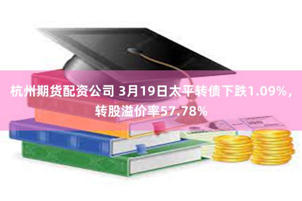 杭州期货配资公司 3月19日太平转债下跌1.09%，转股溢价率57.78%