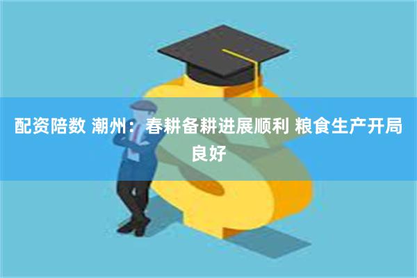 配资陪数 潮州：春耕备耕进展顺利 粮食生产开局良好
