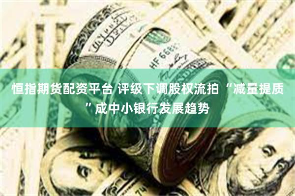 恒指期货配资平台 评级下调股权流拍 “减量提质”成中小银行发展趋势