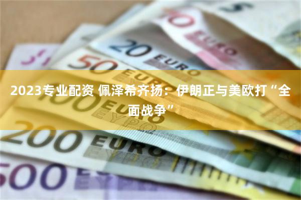 2023专业配资 佩泽希齐扬：伊朗正与美欧打“全面战争”