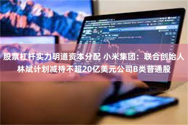股票杠杆实力明道资本分配 小米集团：联合创始人林斌计划减持不超20亿美元公司B类普通股