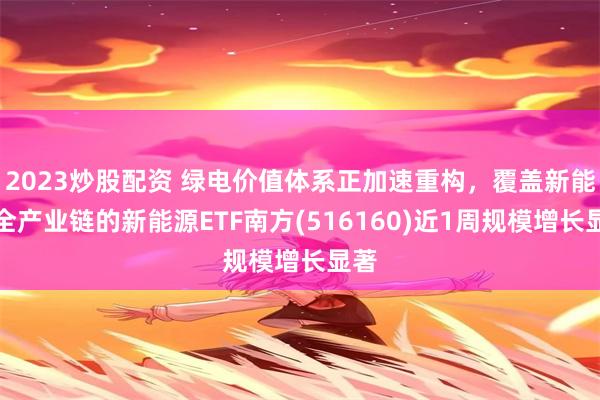 2023炒股配资 绿电价值体系正加速重构，覆盖新能源全产业链的新能源ETF南方(516160)近1周规模增长显著