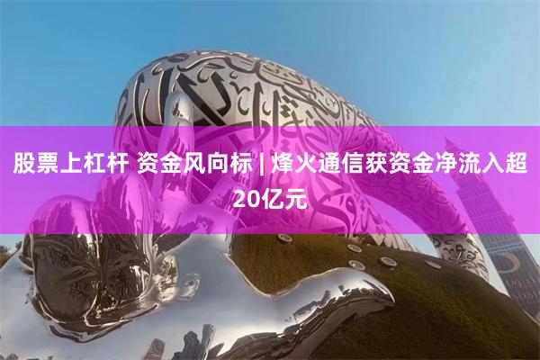 股票上杠杆 资金风向标 | 烽火通信获资金净流入超20亿元