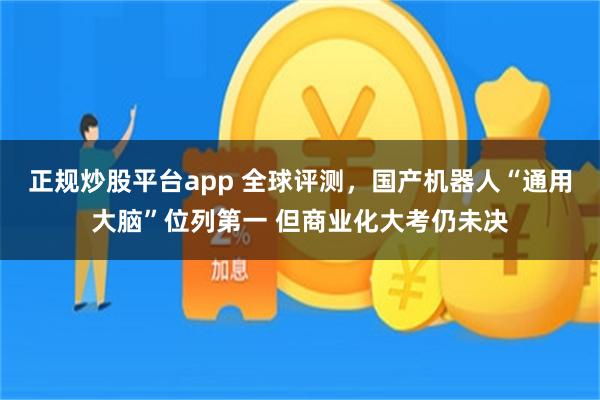 正规炒股平台app 全球评测，国产机器人“通用大脑”位列第一 但商业化大考仍未决