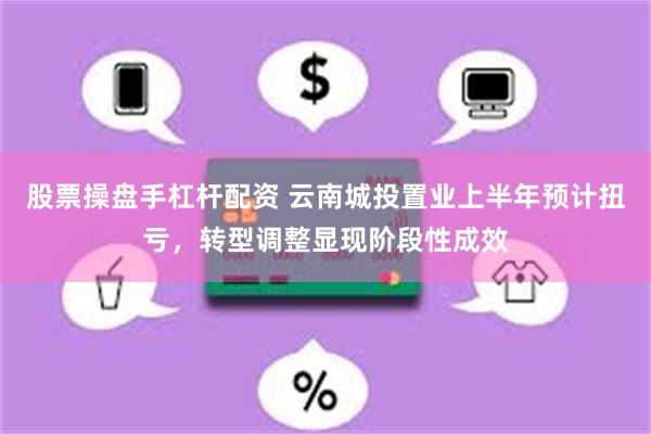 股票操盘手杠杆配资 云南城投置业上半年预计扭亏，转型调整显现阶段性成效