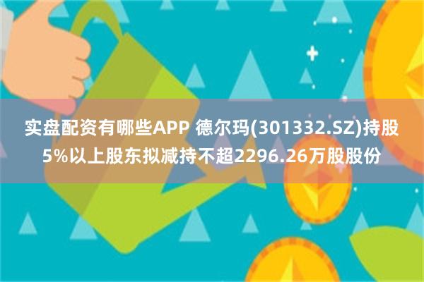 实盘配资有哪些APP 德尔玛(301332.SZ)持股5%以上股东拟减持不超2296.26万股股份