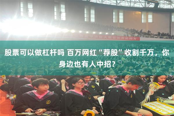 股票可以做杠杆吗 百万网红“荐股”收割千万，你身边也有人中招？