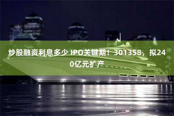 炒股融资利息多少 IPO关键期！301358，拟240亿元扩产
