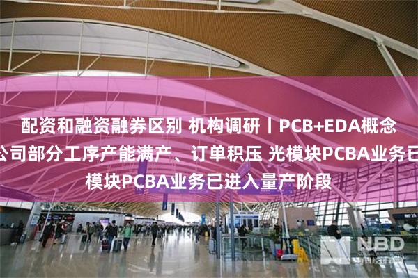 配资和融资融券区别 机构调研丨PCB+EDA概念+机器人 这家公司部分工序产能满产、订单积压 光模块PCBA业务已进入量产阶段