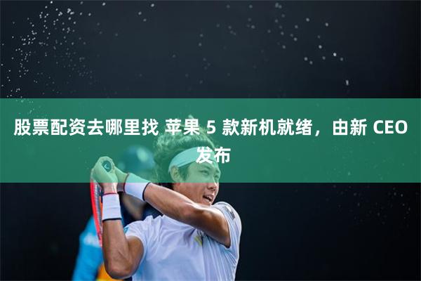 股票配资去哪里找 苹果 5 款新机就绪，由新 CEO 发布