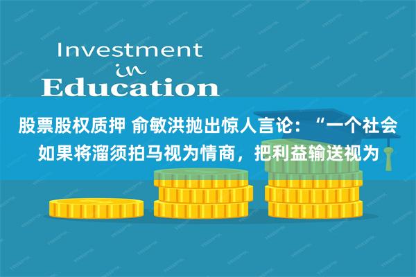 股票股权质押 俞敏洪抛出惊人言论：“一个社会如果将溜须拍马视为情商，把利益输送视为