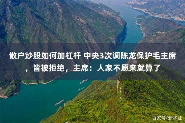 散户炒股如何加杠杆 中央3次调陈龙保护毛主席，皆被拒绝，主席：人家不愿来就算了