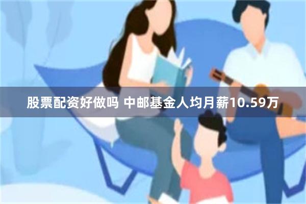 股票配资好做吗 中邮基金人均月薪10.59万