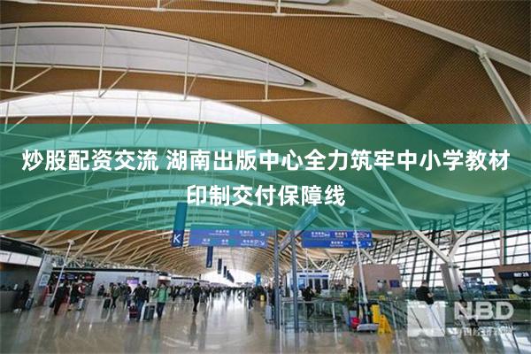 炒股配资交流 湖南出版中心全力筑牢中小学教材印制交付保障线