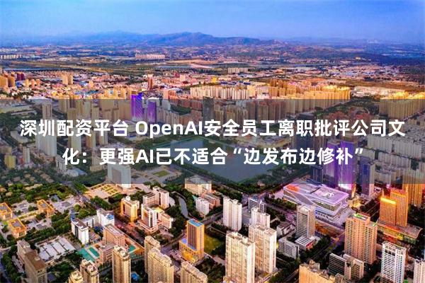 深圳配资平台 OpenAI安全员工离职批评公司文化：更强AI已不适合“边发布边修补”